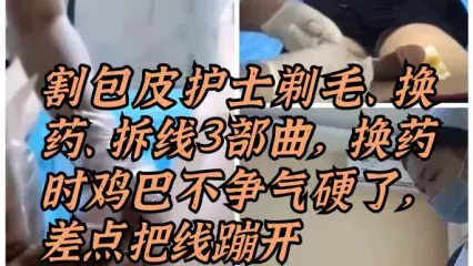 割包皮漂亮護士剃毛、換藥、拆線三部曲，換藥時雞巴被摸硬了，差點把線蹦開