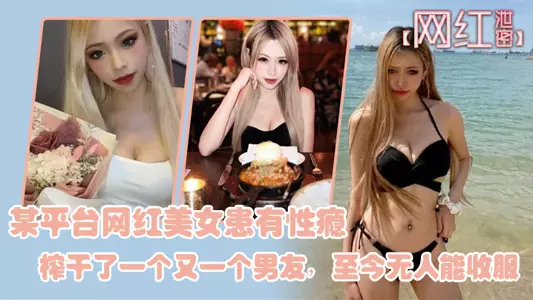 【網紅洩密】某平臺網紅美女患有性癮，榨乾了一個又一個男友，至今無人能收服