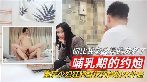 哺乳期的約炮你比我老公操的爽多了重慶少婦狂騎野漢肉棒奶水外溢