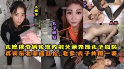 【真實亂倫】東北全家亂倫，老爹和兒子3P兒媳婦，對白清晰，輪流內射，小姨子還在旁觀看