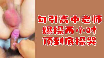 粉絲福利勾引高中老師爆操兩小時頂到底操哭