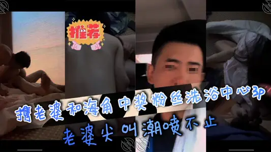 攜老婆和海角中獎粉絲洗浴中心3p，老婆尖叫潮噴不止