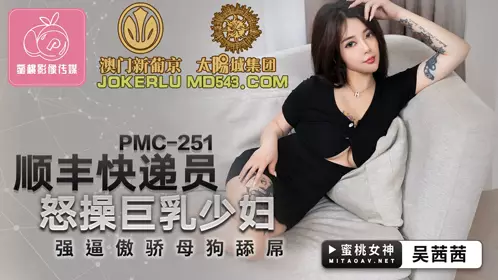 PMC-251 吴茜茜 顺丰快递员怒操巨乳少妇 强逼傲娇母狗舔屌 蜜桃影像传媒